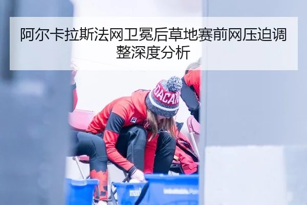 阿尔卡拉斯法网卫冕后草地赛前网压迫调整深度分析